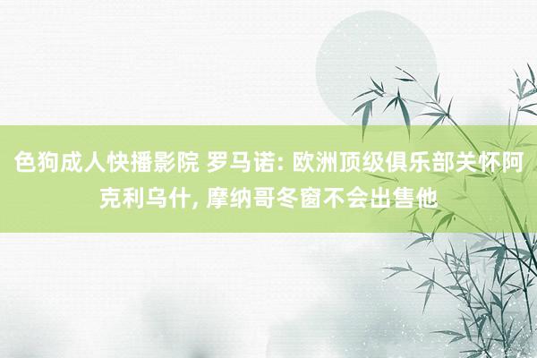 色狗成人快播影院 罗马诺: 欧洲顶级俱乐部关怀阿克利乌什， 摩纳哥冬窗不会出售他