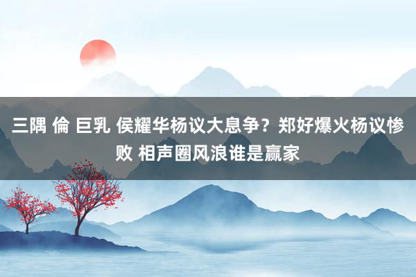 三隅 倫 巨乳 侯耀华杨议大息争？郑好爆火杨议惨败 相声圈风浪谁是赢家