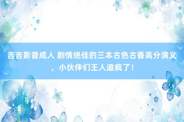 吉吉影音成人 剧情绝佳的三本古色古香高分演义，小伙伴们王人追疯了！