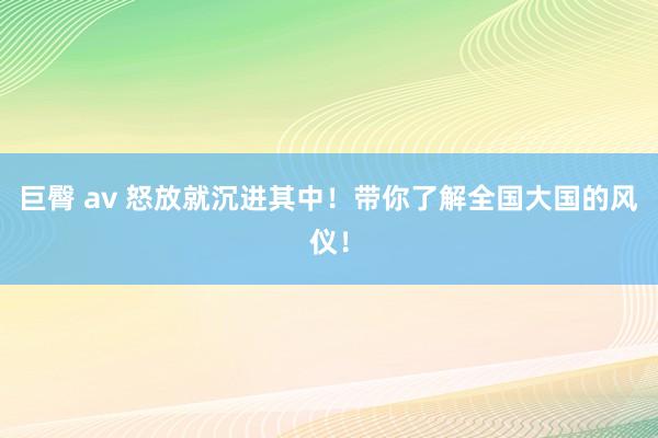 巨臀 av 怒放就沉进其中！带你了解全国大国的风仪！