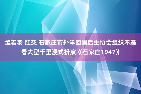 孟若羽 肛交 石家庄市外洋回国后生协会组织不雅看大型千里浸式扮演《石家庄1947》