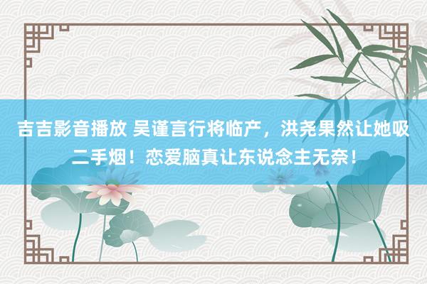 吉吉影音播放 吴谨言行将临产，洪尧果然让她吸二手烟！恋爱脑真让东说念主无奈！