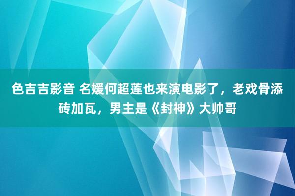 色吉吉影音 名媛何超莲也来演电影了，老戏骨添砖加瓦，男主是《封神》大帅哥