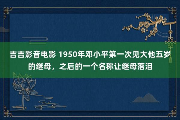 吉吉影音电影 1950年邓小平第一次见大他五岁的继母，之后的一个名称让继母落泪