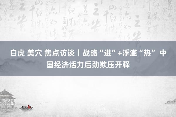 白虎 美穴 焦点访谈丨战略“进”+浮滥“热” 中国经济活力后劲欺压开释