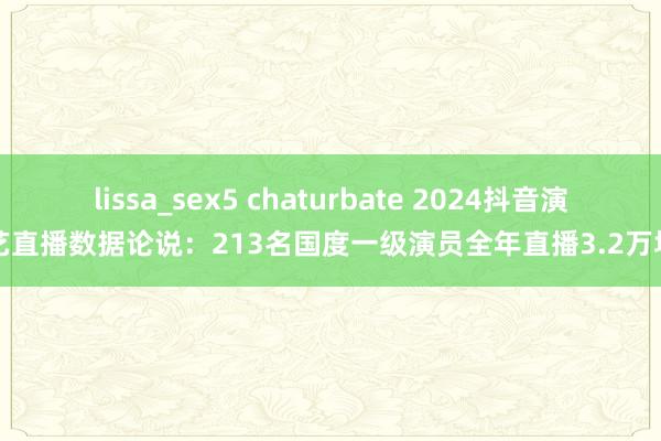 lissa_sex5 chaturbate 2024抖音演艺直播数据论说：213名国度一级演员全年直播3.2万场