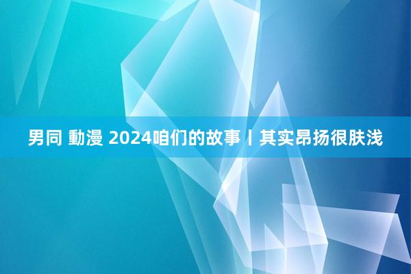 男同 動漫 2024咱们的故事丨其实昂扬很肤浅