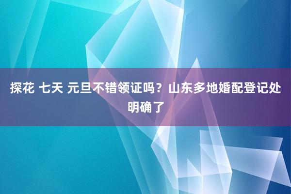 探花 七天 元旦不错领证吗？山东多地婚配登记处明确了