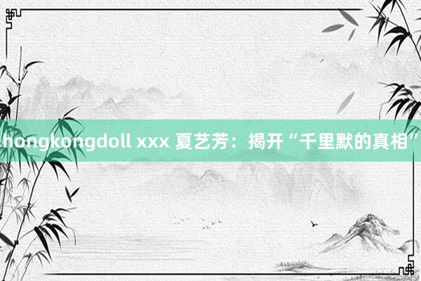 hongkongdoll xxx 夏艺芳：揭开“千里默的真相”