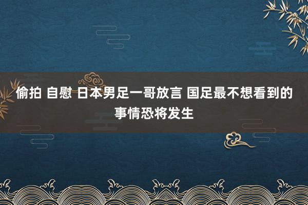 偷拍 自慰 日本男足一哥放言 国足最不想看到的事情恐将发生