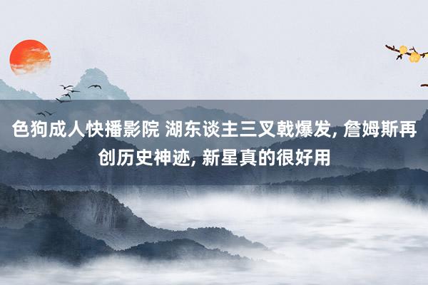 色狗成人快播影院 湖东谈主三叉戟爆发， 詹姆斯再创历史神迹， 新星真的很好用