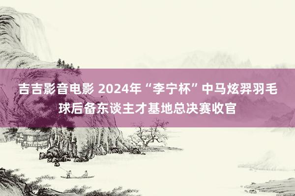 吉吉影音电影 2024年“李宁杯”中马炫羿羽毛球后备东谈主才基地总决赛收官