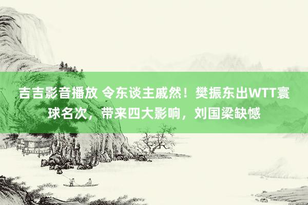 吉吉影音播放 令东谈主戚然！樊振东出WTT寰球名次，带来四大影响，刘国梁缺憾