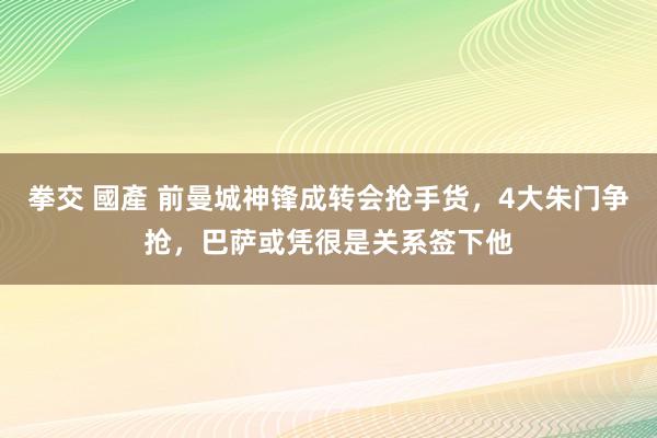 拳交 國產 前曼城神锋成转会抢手货，4大朱门争抢，巴萨或凭很是关系签下他