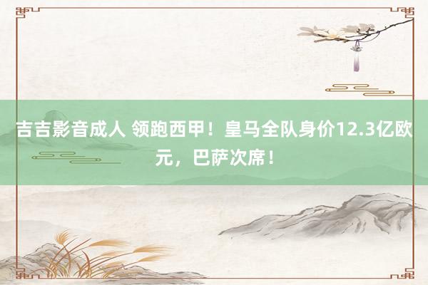 吉吉影音成人 领跑西甲！皇马全队身价12.3亿欧元，巴萨次席！