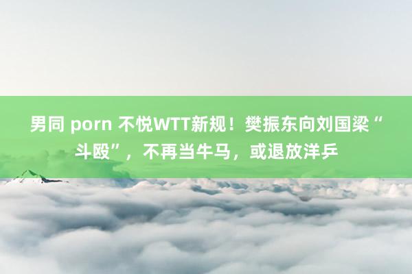 男同 porn 不悦WTT新规！樊振东向刘国梁“斗殴”，不再当牛马，或退放洋乒