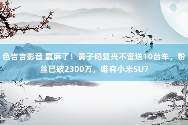 色吉吉影音 赢麻了！黄子韬复兴不啻送10台车，粉丝已破2300万，唯有小米SU7