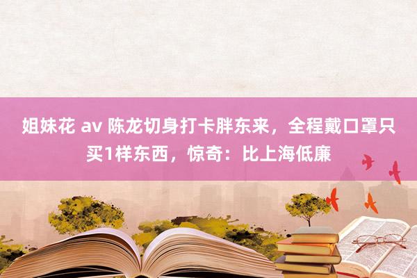 姐妹花 av 陈龙切身打卡胖东来，全程戴口罩只买1样东西，惊奇：比上海低廉