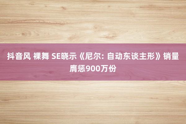 抖音风 裸舞 SE晓示《尼尔: 自动东谈主形》销量膺惩900万份