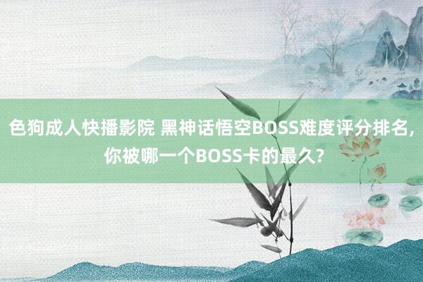 色狗成人快播影院 黑神话悟空BOSS难度评分排名， 你被哪一个BOSS卡的最久?