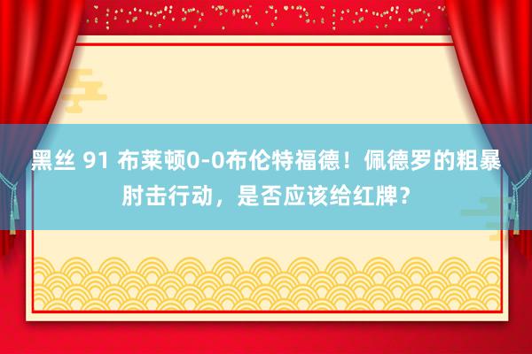 黑丝 91 布莱顿0-0布伦特福德！佩德罗的粗暴肘击行动，是否应该给红牌？