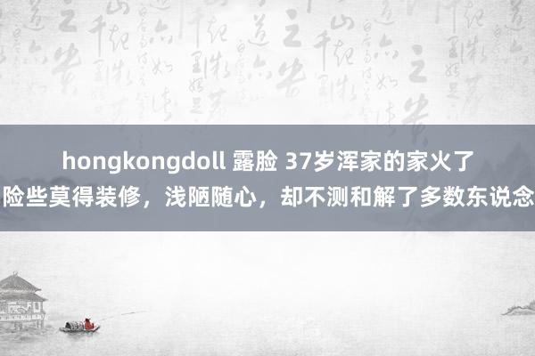 hongkongdoll 露脸 37岁浑家的家火了，险些莫得装修，浅陋随心，却不测和解了多数东说念主