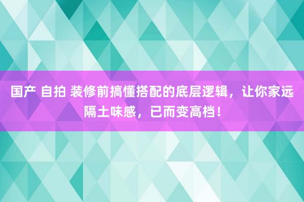 国产 自拍 装修前搞懂搭配的底层逻辑，让你家远隔土味感，已而变高档！