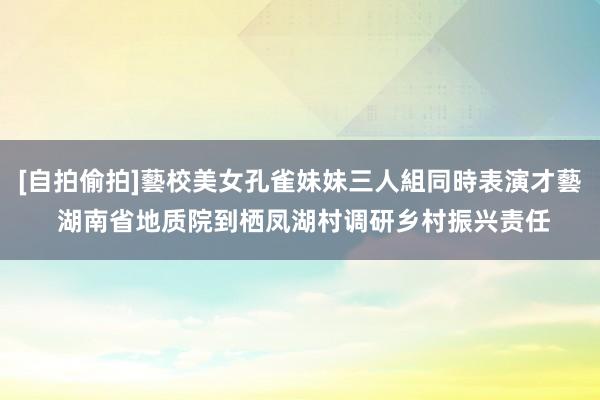 [自拍偷拍]藝校美女孔雀妹妹三人組同時表演才藝 湖南省地质院到栖凤湖村调研乡村振兴责任