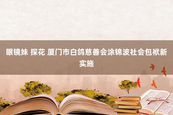 眼镜妹 探花 厦门市白鸽慈善会涂锦波社会包袱新实施