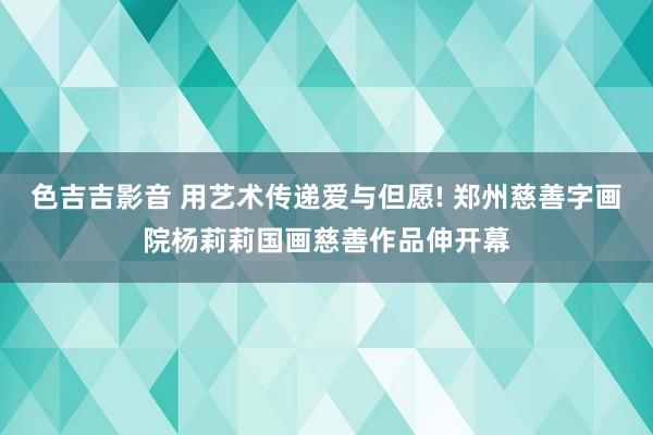 色吉吉影音 用艺术传递爱与但愿! 郑州慈善字画院杨莉莉国画慈善作品伸开幕