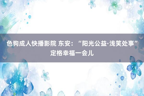 色狗成人快播影院 东安：“阳光公益·浅笑处事”定格幸福一会儿