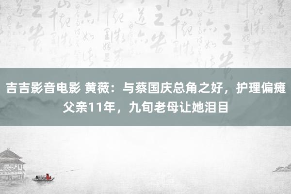 吉吉影音电影 黄薇：与蔡国庆总角之好，护理偏瘫父亲11年，九旬老母让她泪目