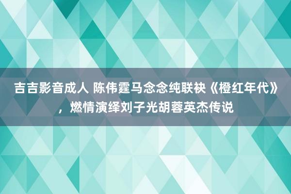 吉吉影音成人 陈伟霆马念念纯联袂《橙红年代》，燃情演绎刘子光胡蓉英杰传说