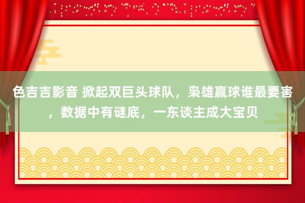 色吉吉影音 掀起双巨头球队，枭雄赢球谁最要害，数据中有谜底，一东谈主成大宝贝