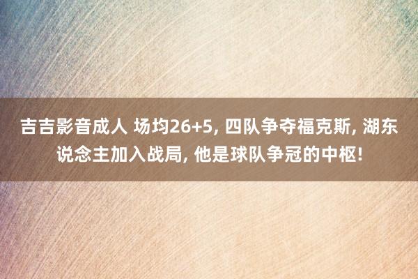 吉吉影音成人 场均26+5， 四队争夺福克斯， 湖东说念主加入战局， 他是球队争冠的中枢!