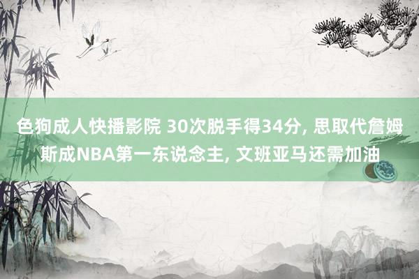 色狗成人快播影院 30次脱手得34分， 思取代詹姆斯成NBA第一东说念主， 文班亚马还需加油