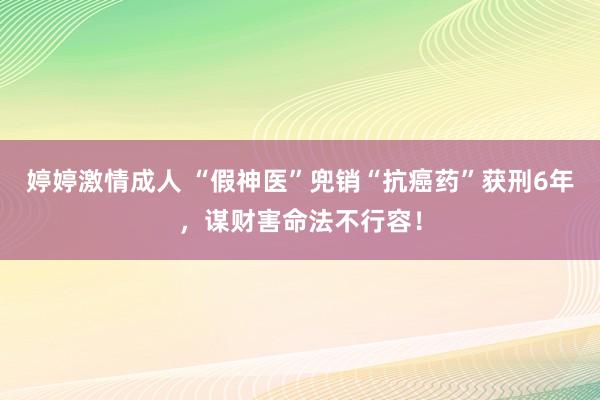 婷婷激情成人 “假神医”兜销“抗癌药”获刑6年，谋财害命法不行容！