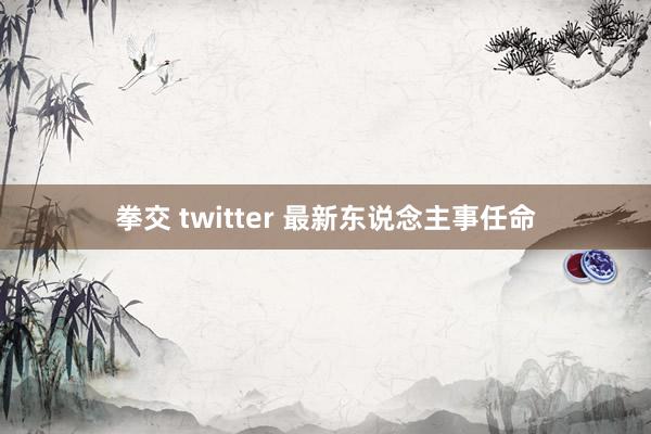 拳交 twitter 最新东说念主事任命