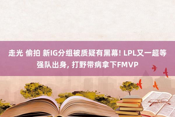 走光 偷拍 新IG分组被质疑有黑幕! LPL又一超等强队出身， 打野带病拿下FMVP