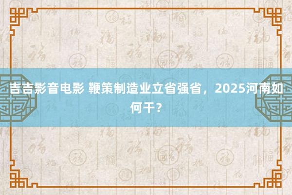 吉吉影音电影 鞭策制造业立省强省，2025河南如何干？