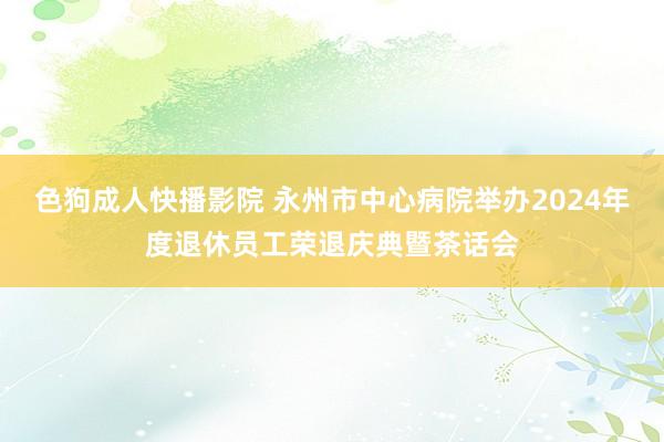 色狗成人快播影院 永州市中心病院举办2024年度退休员工荣退庆典暨茶话会