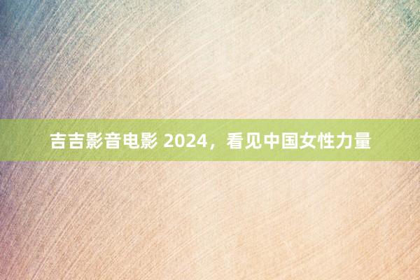 吉吉影音电影 2024，看见中国女性力量