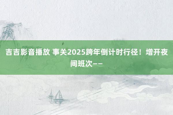 吉吉影音播放 事关2025跨年倒计时行径！增开夜间班次——