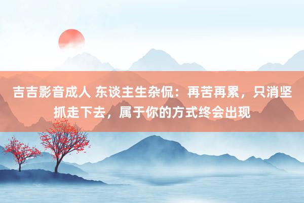 吉吉影音成人 东谈主生杂侃：再苦再累，只消坚抓走下去，属于你的方式终会出现