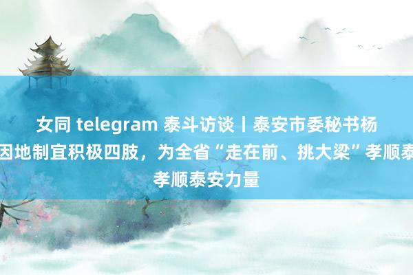 女同 telegram 泰斗访谈丨泰安市委秘书杨洪涛：因地制宜积极四肢，为全省“走在前、挑大梁”孝顺泰安力量