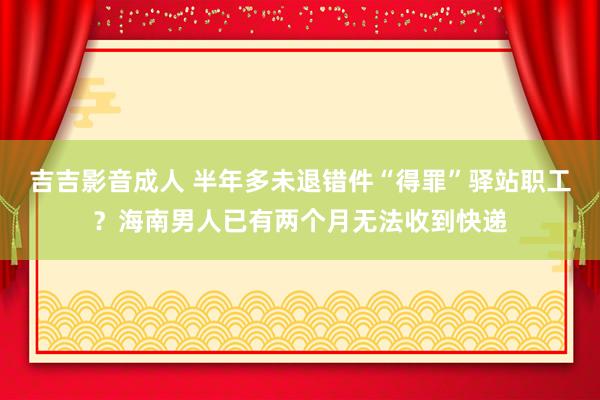 吉吉影音成人 半年多未退错件“得罪”驿站职工？海南男人已有两个月无法收到快递