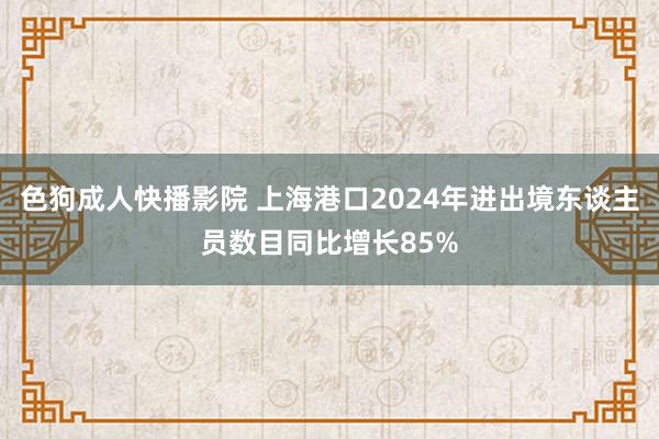 色狗成人快播影院 上海港口2024年进出境东谈主员数目同比增长85%