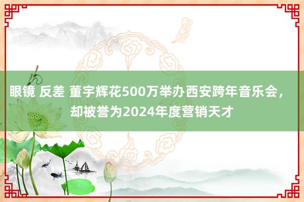 眼镜 反差 董宇辉花500万举办西安跨年音乐会， 却被誉为2024年度营销天才