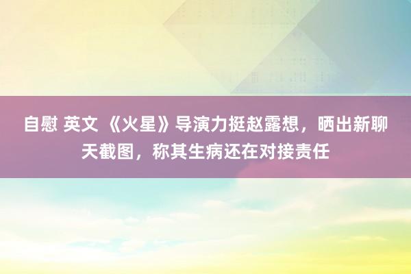 自慰 英文 《火星》导演力挺赵露想，晒出新聊天截图，称其生病还在对接责任