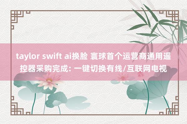 taylor swift ai换脸 寰球首个运营商通用遥控器采购完成: 一键切换有线/互联网电视